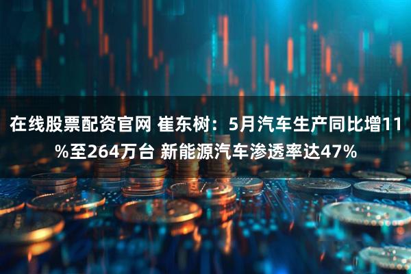 在线股票配资官网 崔东树：5月汽车生产同比增11%至264万台 新能源汽车渗透率达47%