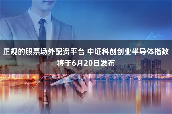 正规的股票场外配资平台 中证科创创业半导体指数将于6月20日发布