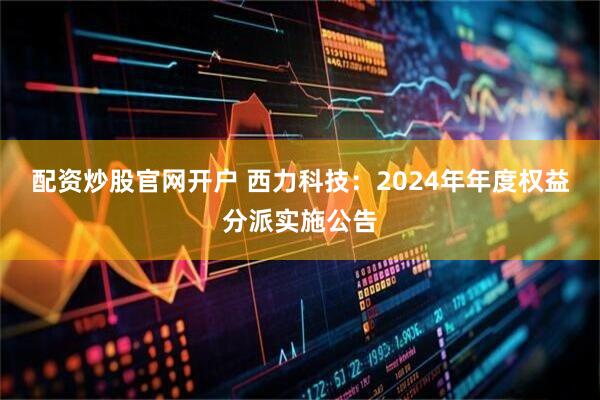 配资炒股官网开户 西力科技：2024年年度权益分派实施公告