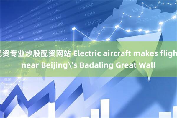 配资专业炒股配资网站 Electric aircraft makes flight near Beijing's Badaling Great Wall