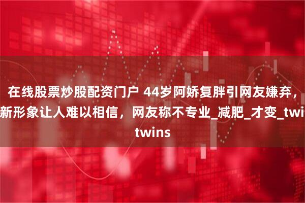 在线股票炒股配资门户 44岁阿娇复胖引网友嫌弃，最新形象让人难以相信，网友称不专业_减肥_才变_twins