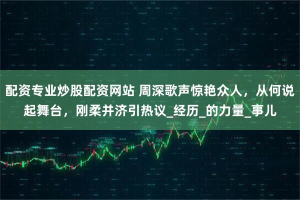 配资专业炒股配资网站 周深歌声惊艳众人，从何说起舞台，刚柔并济引热议_经历_的力量_事儿