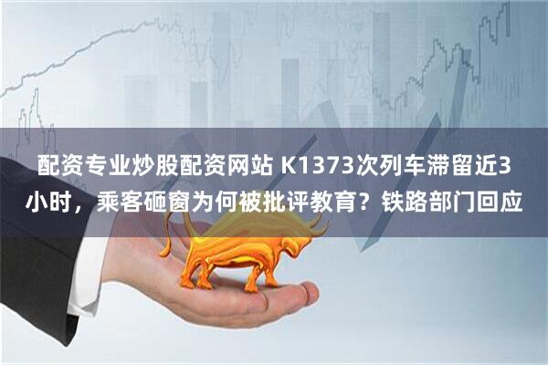 配资专业炒股配资网站 K1373次列车滞留近3小时，乘客砸窗为何被批评教育？铁路部门回应