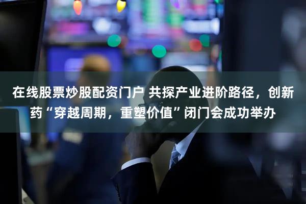 在线股票炒股配资门户 共探产业进阶路径，创新药“穿越周期，重塑价值”闭门会成功举办