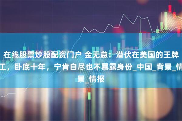 在线股票炒股配资门户 金无怠：潜伏在美国的王牌特工，卧底十年，宁肯自尽也不暴露身份_中国_背景_情报