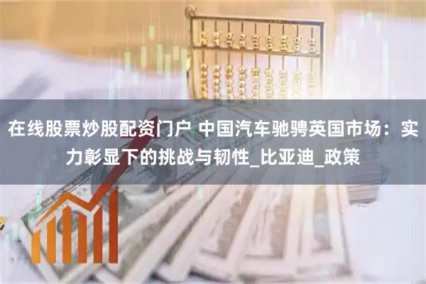 在线股票炒股配资门户 中国汽车驰骋英国市场:实力彰显下的挑战与韧性_比亚迪_政策