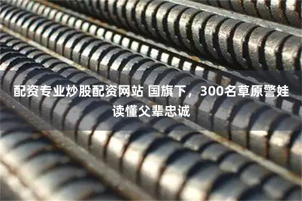 配资专业炒股配资网站 国旗下，300名草原警娃读懂父辈忠诚