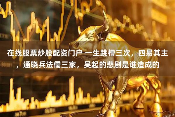 在线股票炒股配资门户 一生跳槽三次，四易其主，通晓兵法儒三家，吴起的悲剧是谁造成的