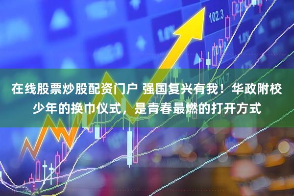 在线股票炒股配资门户 强国复兴有我！华政附校少年的换巾仪式，是青春最燃的打开方式