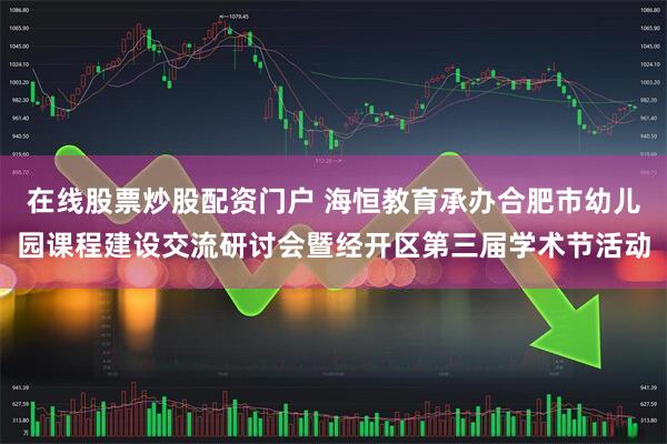 在线股票炒股配资门户 海恒教育承办合肥市幼儿园课程建设交流研讨会暨经开区第三届学术节活动