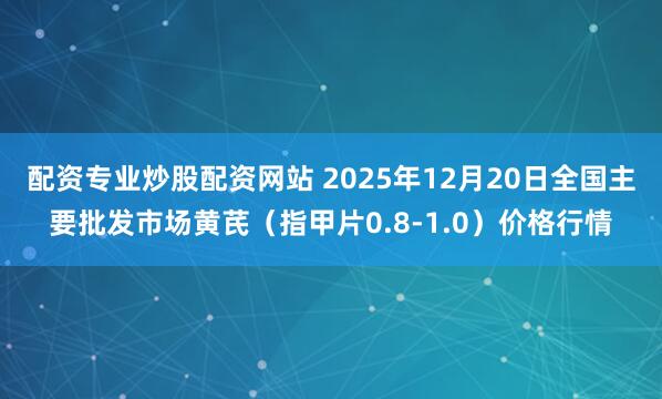 配资专业炒股配资网站 2025年12月20日全国主要批发市场黄芪（指甲片0.8-1.0）价格行情