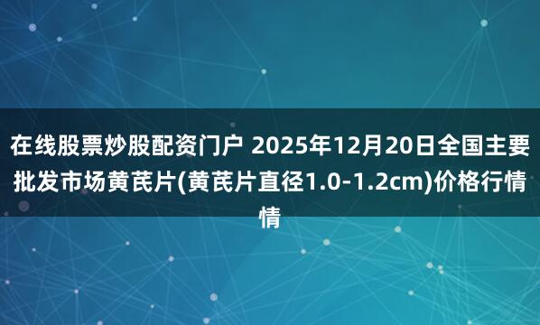 在线股票炒股配资门户 2025年12月20日全国主要批发市场黄芪片(黄芪片直径1.0-1.2cm)价格行情