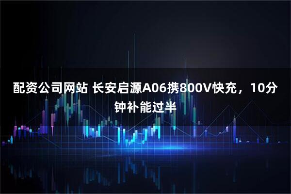 配资公司网站 长安启源A06携800V快充，10分钟补能过半