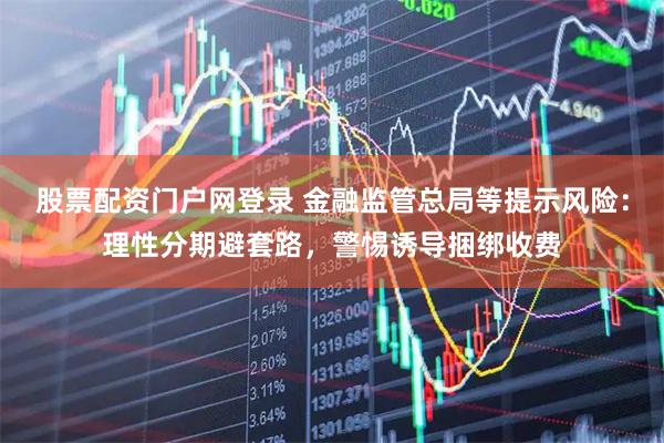 股票配资门户网登录 金融监管总局等提示风险：理性分期避套路，警惕诱导捆绑收费
