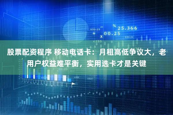 股票配资程序 移动电话卡：月租高低争议大，老用户权益难平衡，实用选卡才是关键