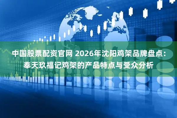 中国股票配资官网 2026年沈阳鸡架品牌盘点：奉天玖福记鸡架的产品特点与受众分析